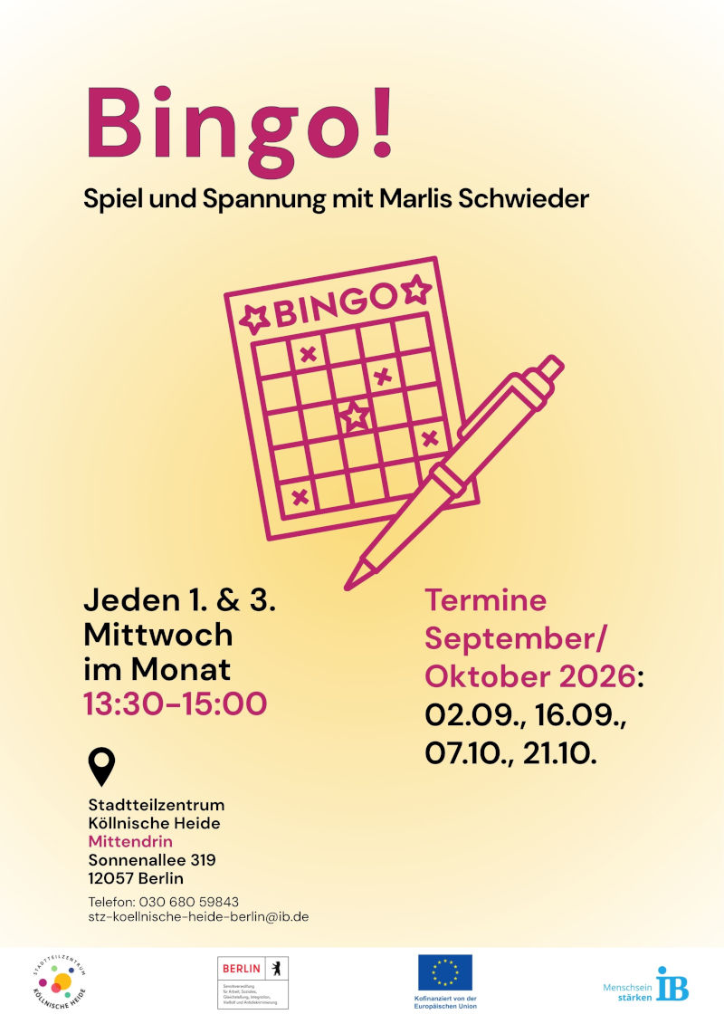 Plakat für eine Bingo-Veranstaltung im Stadtteilzentrum Köllnische Heide in Berlin. Oben steht der Titel „Bingo!“ sowie der Hinweis „Spiel und Spannung mit Marlis Schwieder“. In der Mitte ist eine grafische Darstellung einer Bingo-Karte mit Stift zu sehen.

Die Veranstaltung findet jeden ersten und dritten Mittwoch im Monat von 13:30 bis 15:00 Uhr statt. Genannte Termine für September und Oktober 2026 sind: 02.09., 16.09., 07.10. und 21.10.

Veranstaltungsort: Stadtteilzentrum Köllnische Heide „Mittendrin“, Sonnenallee 319, 12057 Berlin. Kontakt: Telefon 030 680 59843, E-Mail: stz-koellnische-heide-berlin@ib.de.

Am unteren Rand befinden sich die Logos des Stadtteilzentrums Köllnische Heide, des Landes Berlin, der Europäischen Union und des Internationalen Bundes (IB). Das Plakat ist in den Farben Creme, Magenta und Schwarz gestaltet.