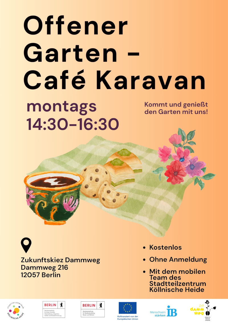 Plakat für das Angebot „Offener Garten – Café Karavan“. Die Veranstaltung findet montags von 14:30 bis 16:30 Uhr statt. Ergänzend steht der Hinweis: „Kommt und genießt den Garten mit uns!“.

In der Mitte des Plakats ist eine Illustration mit einer Tasse Kaffee, Gebäck, Kuchenstücken, Blumen und einer karierten Picknickdecke dargestellt.

Veranstaltungsort ist der Zukunftskiez Dammweg, Dammweg 216, 12057 Berlin.

Weitere Informationen: Die Teilnahme ist kostenlos und ohne Anmeldung möglich. Das Angebot wird vom mobilen Team des Stadtteilzentrums Köllnische Heide durchgeführt.

Am unteren Rand befinden sich die Logos des Stadtteilzentrums Köllnische Heide, des Landes Berlin, der Europäischen Union, des Internationalen Bundes (IB) sowie weiterer Projektpartner. Das Plakat ist in Beige-, Orange-, Grün- und Lilatönen gestaltet.