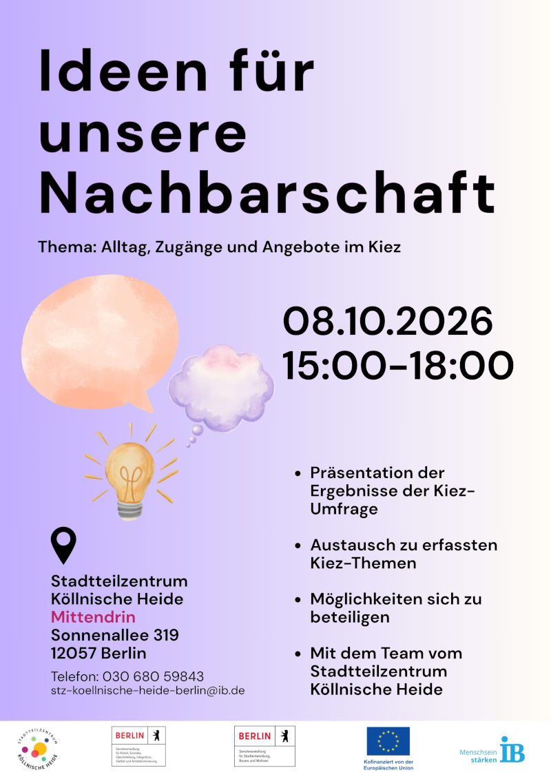 Plakat für eine Beteiligungsveranstaltung mit dem Titel „Ideen für unsere Nachbarschaft“. Thema der Veranstaltung ist „Alltag, Zugänge und Angebote im Kiez“.

Die Veranstaltung findet am 08.10.2026 von 15:00 bis 18:00 Uhr statt.

Inhaltliche Schwerpunkte sind:

Präsentation der Ergebnisse einer Kiez-Umfrage
Austausch zu Themen im Stadtteil
Informationen zu Beteiligungsmöglichkeiten
Gespräch mit dem Team des Stadtteilzentrums Köllnische Heide

Veranstaltungsort ist das Stadtteilzentrum Köllnische Heide „Mittendrin“, Sonnenallee 319, 12057 Berlin. Kontakt: Telefon 030 680 59843, E-Mail: stz-koellnische-heide-berlin@ib.de.

Zur Gestaltung gehören Illustrationen einer Sprechblase, einer Gedankenblase und einer Glühbirne als Symbole für Ideen und Austausch. Das Plakat ist in Schwarz auf einem hellvioletten Hintergrund gestaltet. Am unteren Rand befinden sich die Logos des Stadtteilzentrums Köllnische Heide, des Landes Berlin, der Europäischen Union und des Internationalen Bundes (IB).
