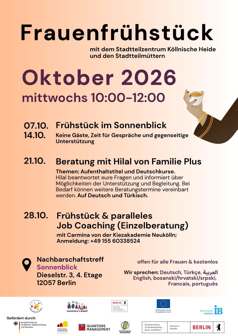 Plakat für das Frauenfrühstück des Stadtteilzentrums Köllnische Heide und der Stadtteilmütter im Oktober 2026. Die Veranstaltungen finden mittwochs von 10:00 bis 12:00 Uhr statt.

Programm:

07.10. und 14.10. Frühstück im Nachbarschaftstreff Sonnenblick. Die Treffen bieten Zeit für Gespräche, Austausch und gegenseitige Unterstützung.
21.10. Beratung mit Hilal von Familie Plus zu den Themen Aufenthaltstitel und Deutschkurse. Fragen können beantwortet und bei Bedarf weitere Beratungstermine vereinbart werden. Die Beratung findet auf Deutsch und Türkisch statt.
28.10. Frühstück mit parallelem Job-Coaching in Form einer Einzelberatung mit Carmina von der Kiezakademie Neukölln. Eine Anmeldung ist über die angegebene Telefonnummer möglich.

Veranstaltungsort ist der Nachbarschaftstreff Sonnenblick, Dieselstraße 3, 4. Etage, 12057 Berlin.

Das Angebot ist kostenlos und offen für alle Frauen. Als gesprochene Sprachen werden Deutsch, Türkisch, Arabisch, Englisch, Bosnisch/Kroatisch/Serbisch, Französisch und Portugiesisch angegeben.

Zur Gestaltung gehört die Illustration einer Hand mit einer Tasse. Das Plakat ist in Beige-, Creme-, Violett- und Schwarztönen gestaltet. Am unteren Rand befinden sich die Logos des Stadtteilzentrums Köllnische Heide, der Stadtteilmütter Neukölln, verschiedener Förderprogramme, des Landes Berlin, der Europäischen Union und des Internationalen Bundes (IB).