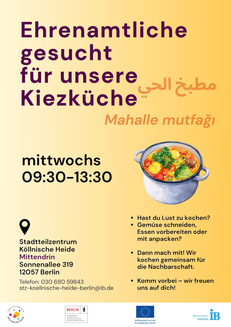 Plakat zur Suche nach Ehrenamtlichen für die Kiezküche im Stadtteilzentrum Köllnische Heide. Der Titel lautet: „Ehrenamtliche gesucht für unsere Kiezküche“. Zusätzlich sind die Bezeichnungen auf Arabisch und Türkisch angegeben.

Gesucht werden Personen, die mittwochs von 09:30 bis 13:30 Uhr beim gemeinsamen Kochen unterstützen möchten.

Auf dem Plakat werden Interessierte angesprochen, die gerne kochen, Gemüse schneiden, Essen vorbereiten oder bei der Organisation helfen möchten. Die gemeinsam zubereiteten Mahlzeiten sind für die Nachbarschaft bestimmt.

Veranstaltungsort ist das Stadtteilzentrum Köllnische Heide „Mittendrin“, Sonnenallee 319, 12057 Berlin. Kontakt: Telefon 030 680 59843, E-Mail: stz-koellnische-heide-berlin@ib.de.

Zur Gestaltung gehört eine Illustration eines Kochtopfs mit Gemüse. Das Plakat ist in Gelb-, Orange-, Violett- und Schwarztönen gestaltet. Am unteren Rand befinden sich die Logos des Stadtteilzentrums Köllnische Heide, des Landes Berlin, der Europäischen Union und des Internationalen Bundes (IB).