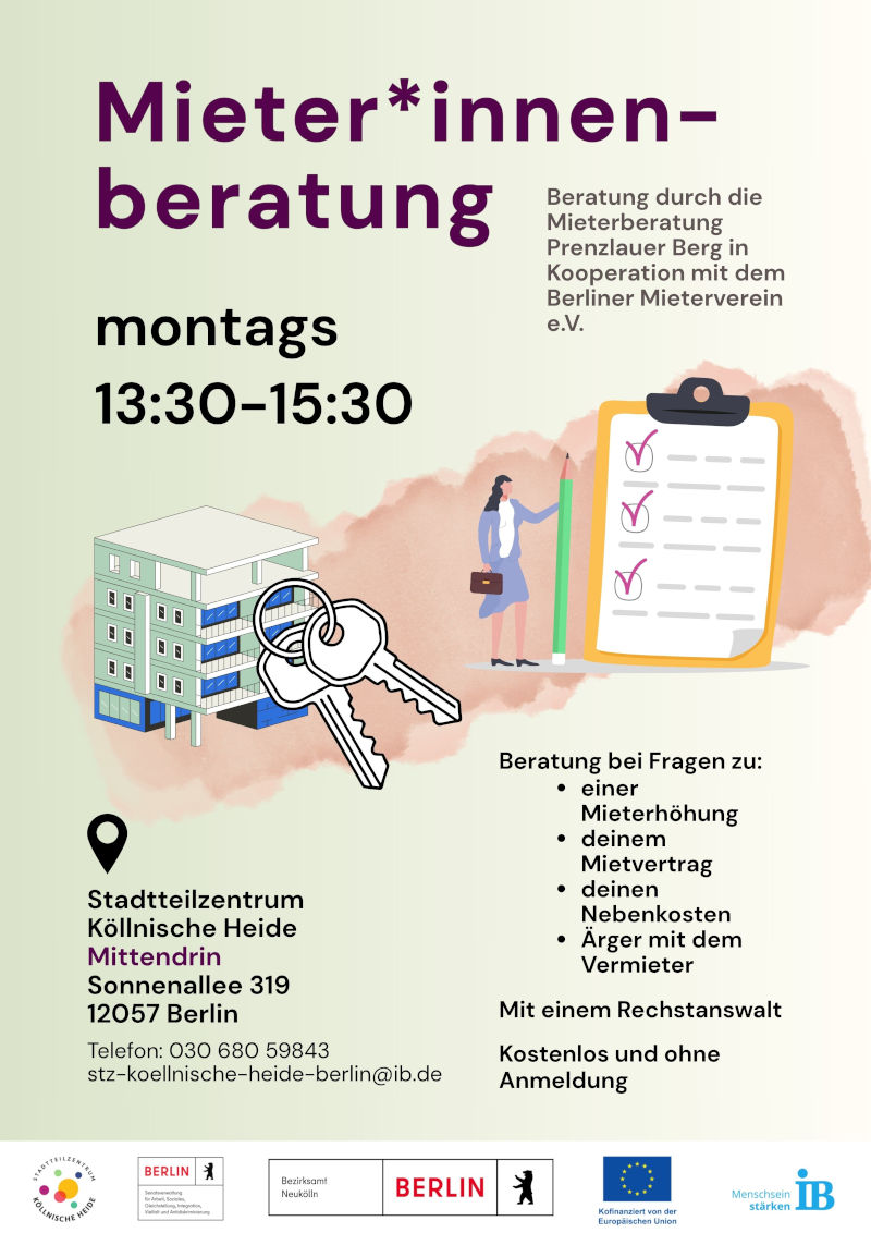 Plakat für eine Mieter*innenberatung. Die Beratung wird von der Mieterberatung Prenzlauer Berg in Kooperation mit dem Berliner Mieterverein e. V. angeboten.

Die Beratung findet montags von 13:30 bis 15:30 Uhr statt.

Beraten wird zu Fragen rund um:

Mieterhöhungen
Mietverträge
Nebenkosten
Konflikte mit Vermietenden

Die Beratung erfolgt durch einen Rechtsanwalt. Das Angebot ist kostenlos und ohne Anmeldung.

Veranstaltungsort ist das Stadtteilzentrum Köllnische Heide „Mittendrin“, Sonnenallee 319, 12057 Berlin. Kontakt: Telefon 030 680 59843, E-Mail: stz-koellnische-heide-berlin@ib.de.

Zur Gestaltung gehören Illustrationen eines Wohngebäudes mit Schlüsseln sowie einer Checkliste mit einer Person und einem Stift. Das Plakat ist in Hellgrün-, Beige-, Violett- und Schwarztönen gestaltet. Am unteren Rand befinden sich die Logos des Stadtteilzentrums Köllnische Heide, des Bezirksamts Neukölln, des Landes Berlin, der Europäischen Union und des Internationalen Bundes (IB).