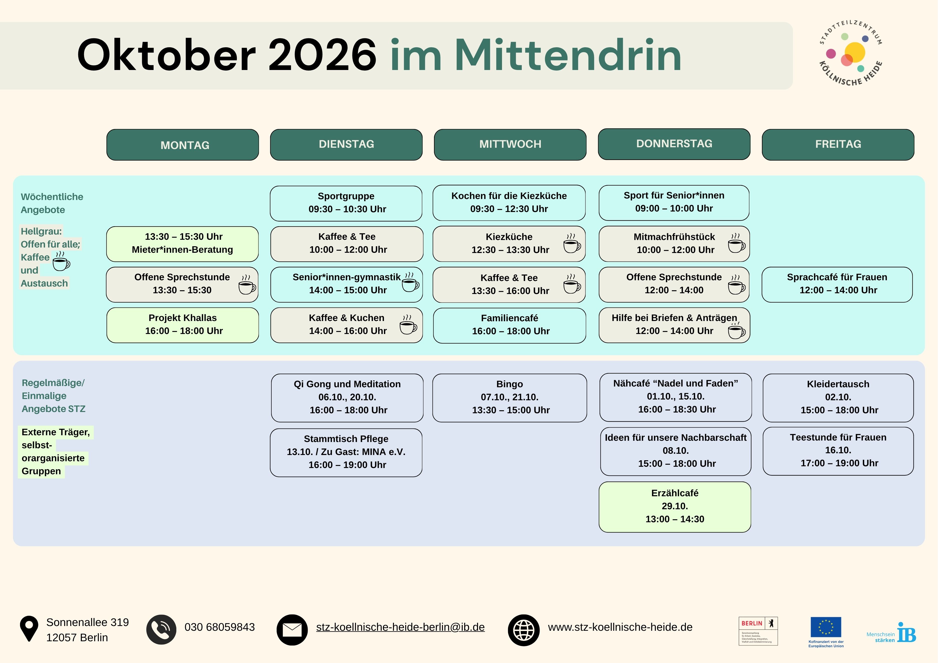 Monatsübersicht der Angebote im Stadtteilzentrum Köllnische Heide „Mittendrin“ für Oktober 2026. Die Übersicht ist als Wochenplan mit den Wochentagen Montag bis Freitag aufgebaut und enthält regelmäßige sowie einmalige Veranstaltungen.

Regelmäßige Angebote:

Montag

Mieter*innen-Beratung, 13:30 bis 15:30 Uhr
Offene Sprechstunde, 13:30 bis 15:30 Uhr
Projekt Khallas, 16:00 bis 18:00 Uhr

Dienstag

Sportgruppe, 09:30 bis 10:30 Uhr
Kaffee & Tee, 10:00 bis 12:00 Uhr
Senior*innen-Gymnastik, 14:00 bis 15:00 Uhr
Kaffee & Kuchen, 14:00 bis 16:00 Uhr

Mittwoch

Kochen für die Kiezküche, 09:30 bis 12:30 Uhr
Kiezküche, 12:30 bis 13:30 Uhr
Kaffee & Tee, 13:30 bis 16:00 Uhr
Familiencafé, 16:00 bis 18:00 Uhr

Donnerstag

Sport für Senior*innen, 09:00 bis 11:00 Uhr
Mitmachfrühstück, 10:00 bis 12:00 Uhr
Offene Sprechstunde, 12:00 bis 14:00 Uhr
Hilfe bei Briefen und Anträgen, 12:00 bis 14:00 Uhr

Freitag

Sprachcafé für Frauen, 12:00 bis 14:00 Uhr

Weitere Termine im Oktober 2026:

Qi Gong und Meditation: 06.10. und 20.10., 16:00 bis 18:00 Uhr
Bingo: 07.10. und 21.10., 13:30 bis 15:00 Uhr
Nähcafé „Nadel und Faden“: 01.10. und 15.10., 16:00 bis 18:30 Uhr
Kleidertausch: 02.10., 15:00 bis 18:00 Uhr
Ideen für unsere Nachbarschaft: 08.10., 15:00 bis 18:00 Uhr
Teestunde für Frauen: 16.10., 17:00 bis 19:00 Uhr
Stammtisch Pflege: 13.10., 16:00 bis 19:00 Uhr
Erzählcafé: 29.10., 13:00 bis 14:30 Uhr

Am unteren Rand stehen die Kontaktdaten des Stadtteilzentrums Köllnische Heide: Sonnenallee 319, 12057 Berlin, Telefon 030 680 59843, E-Mail stz-koellnische-heide-berlin@ib.de sowie die Website www.stz-koellnische-heide.de. Außerdem sind die Logos des Stadtteilzentrums Köllnische Heide, des Landes Berlin, der Europäischen Union und des Internationalen Bundes (IB) abgebildet.