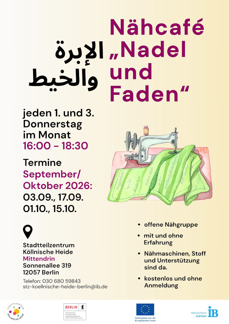 Plakat für das Nähcafé „Nadel und Faden“. Der Titel ist zusätzlich auf Arabisch angegeben.

Das Angebot findet jeden ersten und dritten Donnerstag im Monat von 16:00 bis 18:30 Uhr statt.

Genannte Termine für September und Oktober 2026 sind:

03.09.2026
17.09.2026
01.10.2026
15.10.2026

Das Nähcafé ist eine offene Nähgruppe für Menschen mit und ohne Vorkenntnisse. Nähmaschinen, Stoffe und Unterstützung werden zur Verfügung gestellt. Die Teilnahme ist kostenlos und ohne Anmeldung möglich.

Veranstaltungsort ist das Stadtteilzentrum Köllnische Heide „Mittendrin“, Sonnenallee 319, 12057 Berlin. Kontakt: Telefon 030 680 59843, E-Mail: stz-koellnische-heide-berlin@ib.de.

Zur Gestaltung gehört die Illustration einer Nähmaschine mit Stoff. Das Plakat ist in Creme-, Grau-, Magenta- und Schwarztönen gestaltet. Am unteren Rand befinden sich die Logos des Stadtteilzentrums Köllnische Heide, des Landes Berlin, der Europäischen Union und des Internationalen Bundes (IB).