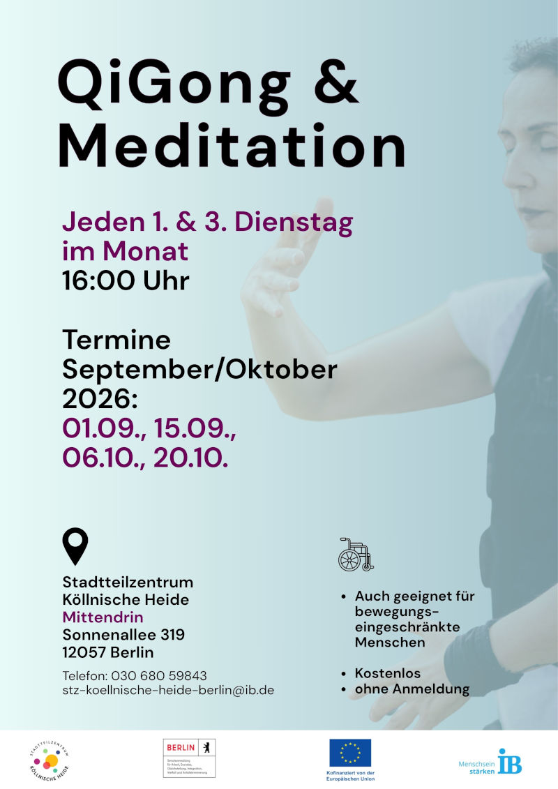 Plakat für das Angebot „QiGong & Meditation“. Die Veranstaltung findet jeden ersten und dritten Dienstag im Monat um 16:00 Uhr statt.

Angegeben sind folgende Termine für September und Oktober 2026:

01.09.
15.09.
06.10.
20.10.

Das Angebot ist kostenlos und ohne Anmeldung zugänglich. Es wird ausdrücklich darauf hingewiesen, dass die Teilnahme auch für bewegungseingeschränkte Menschen geeignet ist.

Veranstaltungsort ist das Stadtteilzentrum Köllnische Heide „Mittendrin“, Sonnenallee 319, 12057 Berlin. Kontakt: Telefon 030 680 59843, E-Mail: stz-koellnische-heide-berlin@ib.de.

Zur Gestaltung gehört ein großformatiges, stark aufgehelltes Hintergrundfoto einer Person in einer QiGong- oder Meditationshaltung. Zusätzlich ist ein Rollstuhl-Symbol abgebildet. Das Plakat ist überwiegend in Hellblau, Schwarz und Violett gestaltet. Am unteren Rand befinden sich die Logos des Stadtteilzentrums Köllnische Heide, des Landes Berlin, der Europäischen Union und des Internationalen Bundes (IB).