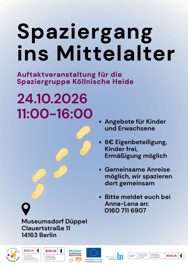 Plakat für die Auftaktveranstaltung der Spaziergruppe Köllnische Heide mit dem Titel „Spaziergang ins Mittelalter“.

Die Veranstaltung findet am 24.10.2026 von 11:00 bis 16:00 Uhr statt.

Geplant ist ein gemeinsamer Besuch des Museumsdorfs Düppel. Das Angebot richtet sich an Kinder und Erwachsene. Für Erwachsene wird eine Eigenbeteiligung von 6 Euro genannt. Für Kinder ist die Teilnahme kostenfrei, Ermäßigungen sind möglich.

Es besteht die Möglichkeit einer gemeinsamen Anreise sowie eines gemeinsamen Spaziergangs vor Ort. Für die Teilnahme wird um Anmeldung bei Anna-Lena unter der angegebenen Telefonnummer gebeten.

Veranstaltungsort ist das Museumsdorf Düppel, Clauertstraße 11, 14163 Berlin.

Zur Gestaltung gehören stilisierte Fußspuren als Symbol für das gemeinsame Gehen. Das Plakat ist überwiegend in Hellblau, Violett und Schwarztönen gestaltet. Am unteren Rand befinden sich die Logos des Stadtteilzentrums Köllnische Heide, der Mobilen Stadtteilarbeit, des Landes Berlin, der Europäischen Union und des Internationalen Bundes (IB).