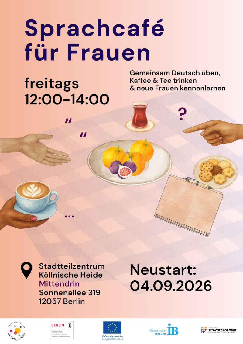 Plakat für ein „Sprachcafé für Frauen“. Das Angebot findet freitags von 12:00 bis 14:00 Uhr statt. Der Neustart des Angebots ist für den 04.09.2026 angekündigt.

Das Sprachcafé bietet die Möglichkeit, gemeinsam Deutsch zu üben, Kaffee oder Tee zu trinken und neue Frauen kennenzulernen.

Veranstaltungsort ist das Stadtteilzentrum Köllnische Heide „Mittendrin“, Sonnenallee 319, 12057 Berlin.

Zur Gestaltung gehören Illustrationen eines gedeckten Tisches mit einer Tasse Kaffee, einem Teeglas, Obst, Gebäck, einem Notizblock sowie mehreren Händen, die auf Gespräch und Austausch hinweisen. Das Plakat ist in Rosa-, Beige-, Violett- und Brauntönen gestaltet. Am unteren Rand befinden sich die Logos des Stadtteilzentrums Köllnische Heide, des Landes Berlin, der Europäischen Union, des Internationalen Bundes (IB) und der Stiftung Schwarz-Rot-Bunt.