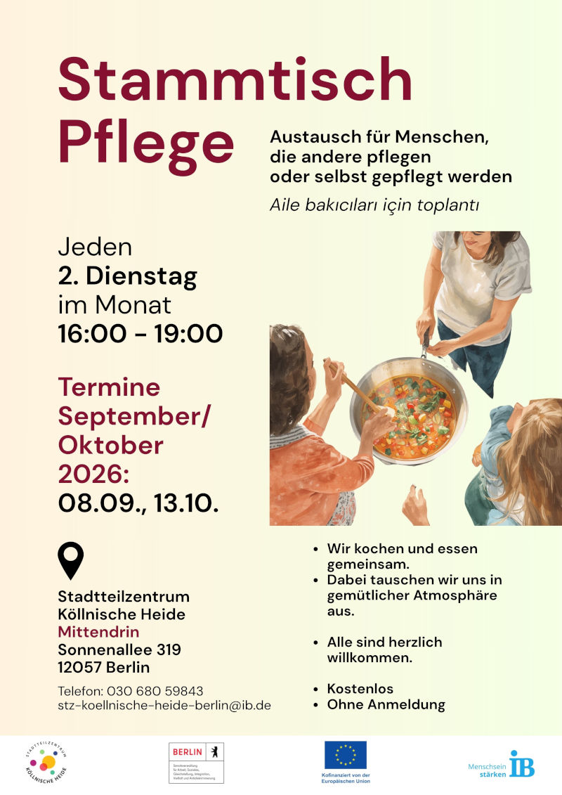 Plakat für den „Stammtisch Pflege“. Das Angebot richtet sich an Menschen, die Angehörige pflegen, sowie an Menschen, die selbst Pflege erhalten. Zusätzlich ist eine Kurzbeschreibung auf Türkisch angegeben.

Die Treffen finden jeden zweiten Dienstag im Monat von 16:00 bis 19:00 Uhr statt.

Genannte Termine für September und Oktober 2026 sind:

08.09.2026
13.10.2026

Inhalt des Angebots sind gemeinsames Kochen und Essen sowie der Austausch in einer offenen Gesprächsrunde. Die Teilnahme ist für alle Interessierten möglich, kostenlos und ohne Anmeldung.

Veranstaltungsort ist das Stadtteilzentrum Köllnische Heide „Mittendrin“, Sonnenallee 319, 12057 Berlin. Kontakt: Telefon 030 680 59843, E-Mail: stz-koellnische-heide-berlin@ib.de.

Zur Gestaltung gehört eine Illustration mehrerer Personen, die gemeinsam an einem großen Topf mit Essen stehen. Das Plakat ist in Creme-, Grün-, Rot- und Schwarztönen gestaltet. Am unteren Rand befinden sich die Logos des Stadtteilzentrums Köllnische Heide, des Landes Berlin, der Europäischen Union und des Internationalen Bundes (IB).